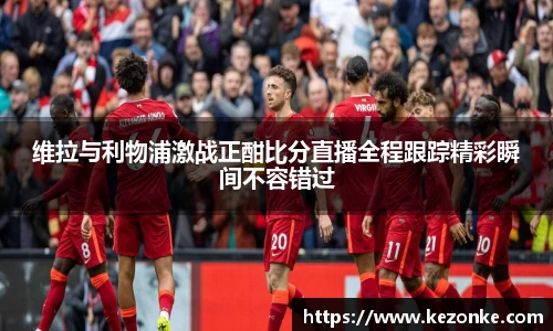维拉与利物浦激战正酣比分直播全程跟踪精彩瞬间不容错过